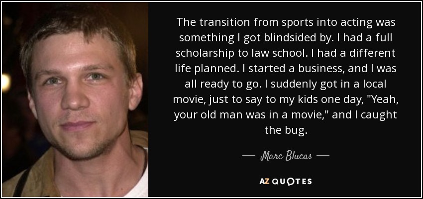 The transition from sports into acting was something I got blindsided by. I had a full scholarship to law school. I had a different life planned. I started a business, and I was all ready to go. I suddenly got in a local movie, just to say to my kids one day, 