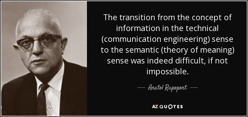 The transition from the concept of information in the technical (communication engineering) sense to the semantic (theory of meaning) sense was indeed difficult, if not impossible. - Anatol Rapoport