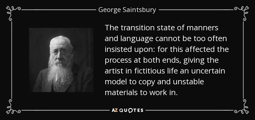 The transition state of manners and language cannot be too often insisted upon: for this affected the process at both ends, giving the artist in fictitious life an uncertain model to copy and unstable materials to work in. - George Saintsbury