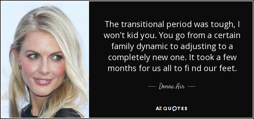 The transitional period was tough, I won't kid you. You go from a certain family dynamic to adjusting to a completely new one. It took a few months for us all to fi nd our feet. - Donna Air