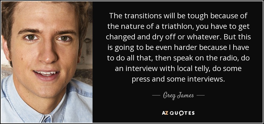 The transitions will be tough because of the nature of a triathlon, you have to get changed and dry off or whatever. But this is going to be even harder because I have to do all that, then speak on the radio, do an interview with local telly, do some press and some interviews. - Greg James