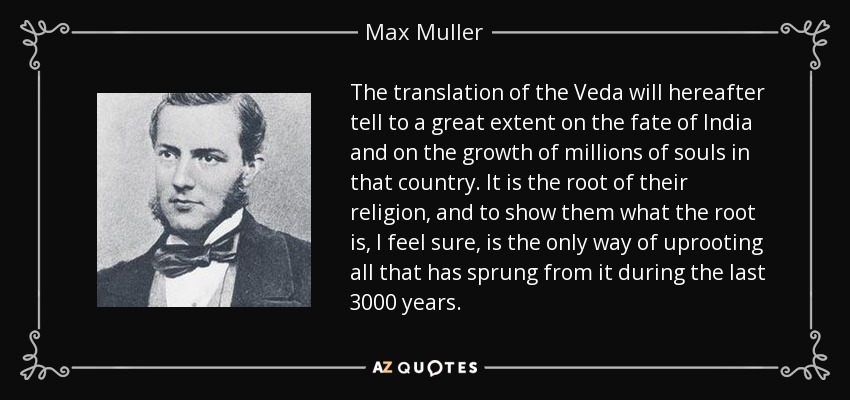 The translation of the Veda will hereafter tell to a great extent on the fate of India and on the growth of millions of souls in that country. It is the root of their religion, and to show them what the root is, I feel sure, is the only way of uprooting all that has sprung from it during the last 3000 years. - Max Muller