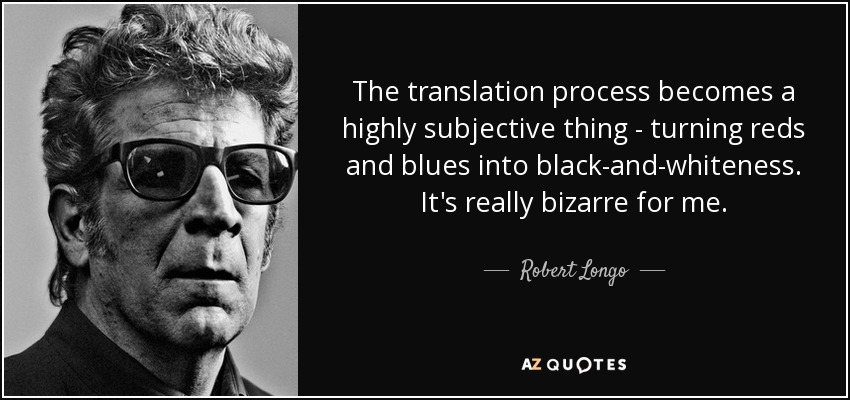 The translation process becomes a highly subjective thing - turning reds and blues into black-and-whiteness. It's really bizarre for me. - Robert Longo