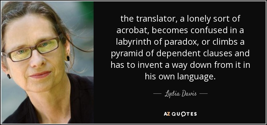 the translator, a lonely sort of acrobat, becomes confused in a labyrinth of paradox, or climbs a pyramid of dependent clauses and has to invent a way down from it in his own language. - Lydia Davis