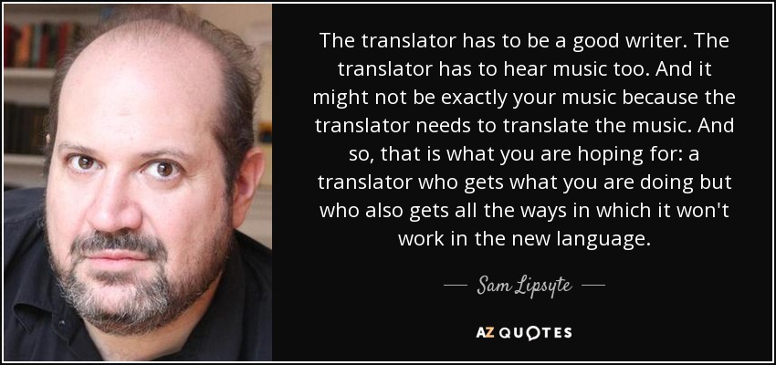 The translator has to be a good writer. The translator has to hear music too. And it might not be exactly your music because the translator needs to translate the music. And so, that is what you are hoping for: a translator who gets what you are doing but who also gets all the ways in which it won't work in the new language. - Sam Lipsyte