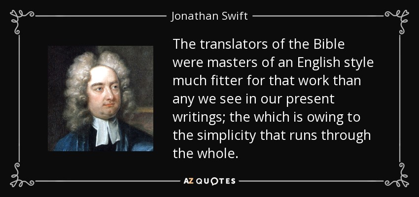 The translators of the Bible were masters of an English style much fitter for that work than any we see in our present writings; the which is owing to the simplicity that runs through the whole. - Jonathan Swift