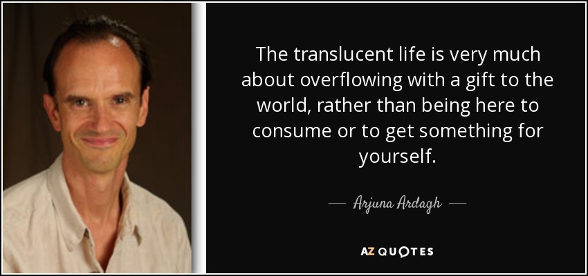 The translucent life is very much about overflowing with a gift to the world, rather than being here to consume or to get something for yourself. - Arjuna Ardagh