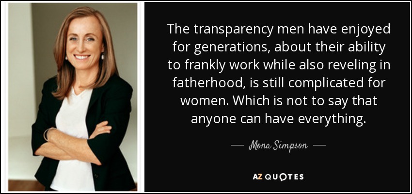 The transparency men have enjoyed for generations, about their ability to frankly work while also reveling in fatherhood, is still complicated for women. Which is not to say that anyone can have everything. - Mona Simpson