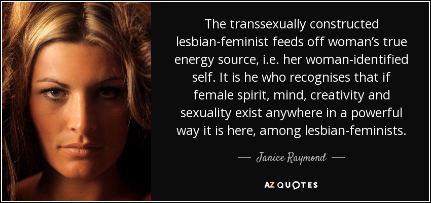 The transsexually constructed lesbian-feminist feeds off woman’s true energy source, i.e. her woman-identified self. It is he who recognises that if female spirit, mind, creativity and sexuality exist anywhere in a powerful way it is here, among lesbian-feminists. - Janice Raymond