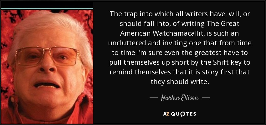 The trap into which all writers have, will, or should fall into, of writing The Great American Watchamacallit, is such an uncluttered and inviting one that from time to time I'm sure even the greatest have to pull themselves up short by the Shift key to remind themselves that it is story first that they should write. - Harlan Ellison