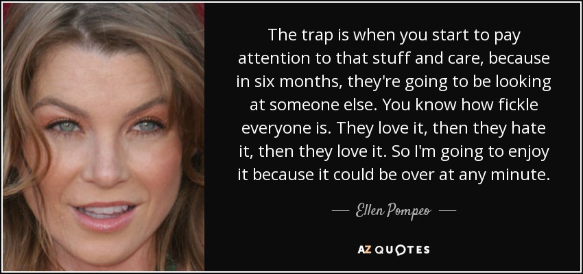 The trap is when you start to pay attention to that stuff and care, because in six months, they're going to be looking at someone else. You know how fickle everyone is. They love it, then they hate it, then they love it. So I'm going to enjoy it because it could be over at any minute. - Ellen Pompeo