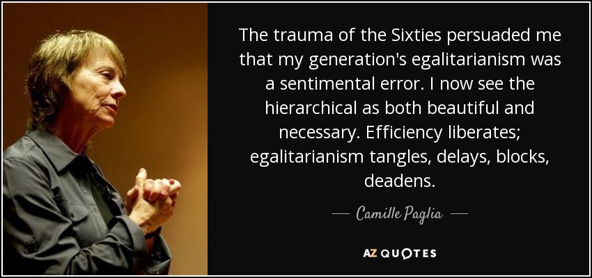 The trauma of the Sixties persuaded me that my generation's egalitarianism was a sentimental error. I now see the hierarchical as both beautiful and necessary. Efficiency liberates; egalitarianism tangles, delays, blocks, deadens. - Camille Paglia