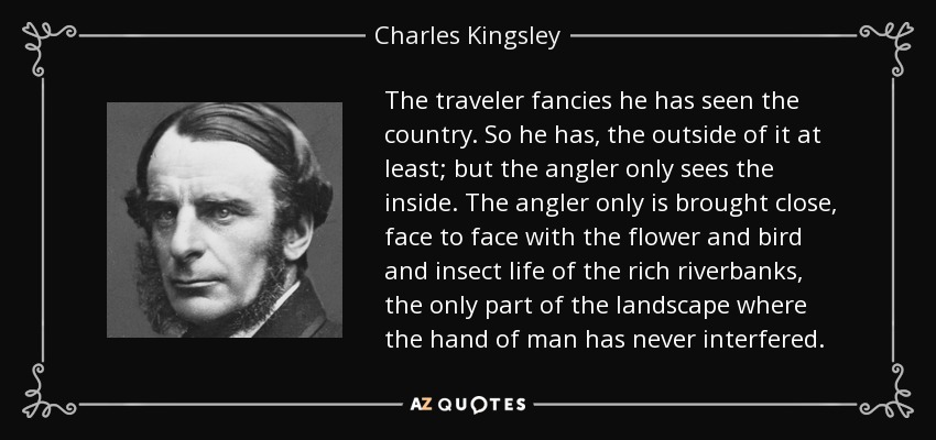 The traveler fancies he has seen the country. So he has, the outside of it at least; but the angler only sees the inside. The angler only is brought close, face to face with the flower and bird and insect life of the rich riverbanks, the only part of the landscape where the hand of man has never interfered. - Charles Kingsley