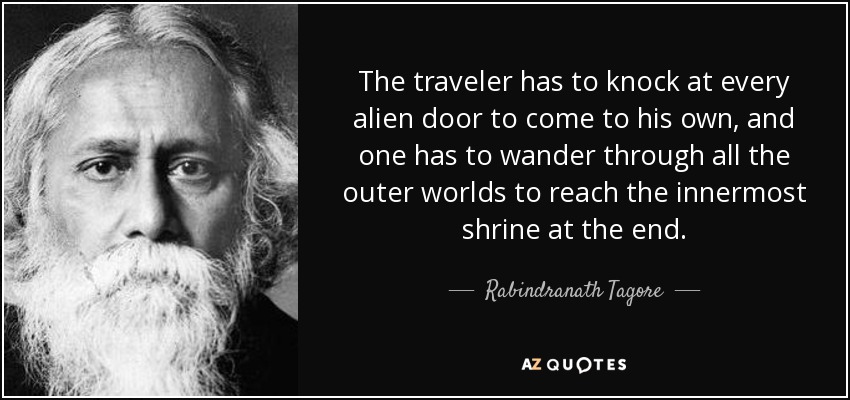 The traveler has to knock at every alien door to come to his own, and one has to wander through all the outer worlds to reach the innermost shrine at the end. - Rabindranath Tagore