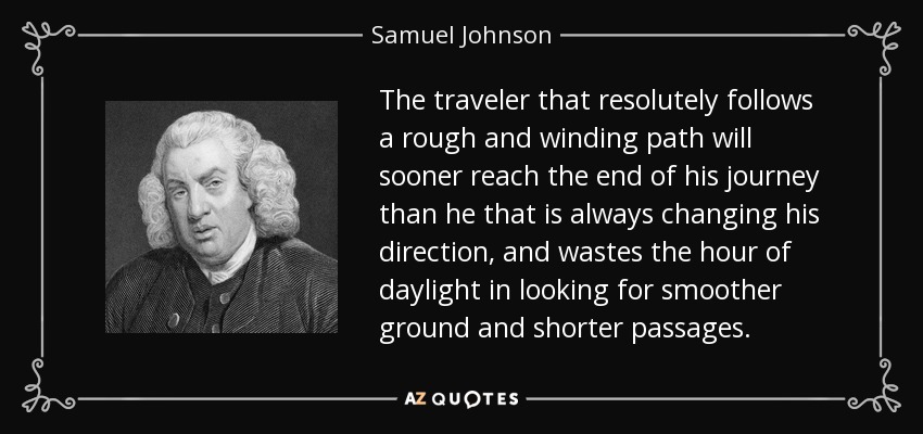 The traveler that resolutely follows a rough and winding path will sooner reach the end of his journey than he that is always changing his direction, and wastes the hour of daylight in looking for smoother ground and shorter passages. - Samuel Johnson