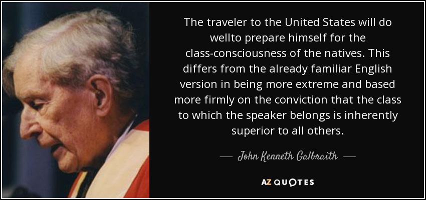 The traveler to the United States will do wellto prepare himself for the class-consciousness of the natives. This differs from the already familiar English version in being more extreme and based more firmly on the conviction that the class to which the speaker belongs is inherently superior to all others. - John Kenneth Galbraith