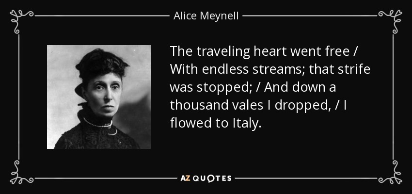 The traveling heart went free / With endless streams; that strife was stopped; / And down a thousand vales I dropped, / I flowed to Italy. - Alice Meynell