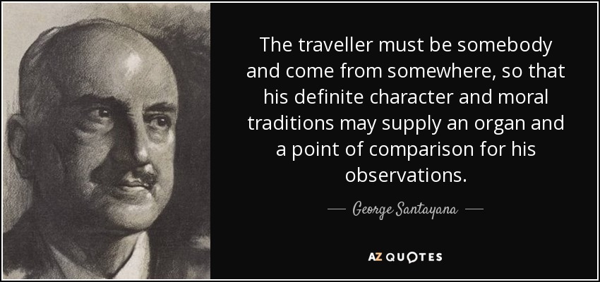 The traveller must be somebody and come from somewhere, so that his definite character and moral traditions may supply an organ and a point of comparison for his observations. - George Santayana