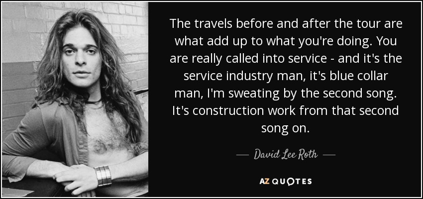The travels before and after the tour are what add up to what you're doing. You are really called into service - and it's the service industry man, it's blue collar man, I'm sweating by the second song. It's construction work from that second song on. - David Lee Roth