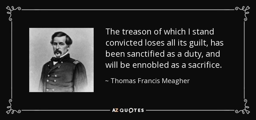 The treason of which I stand convicted loses all its guilt, has been sanctified as a duty, and will be ennobled as a sacrifice. - Thomas Francis Meagher