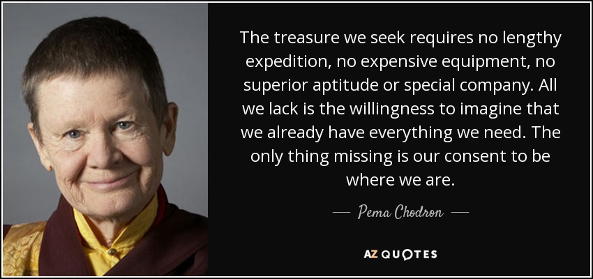The treasure we seek requires no lengthy expedition, no expensive equipment, no superior aptitude or special company. All we lack is the willingness to imagine that we already have everything we need. The only thing missing is our consent to be where we are. - Pema Chodron