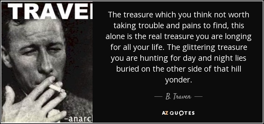 The treasure which you think not worth taking trouble and pains to find, this alone is the real treasure you are longing for all your life. The glittering treasure you are hunting for day and night lies buried on the other side of that hill yonder. - B. Traven