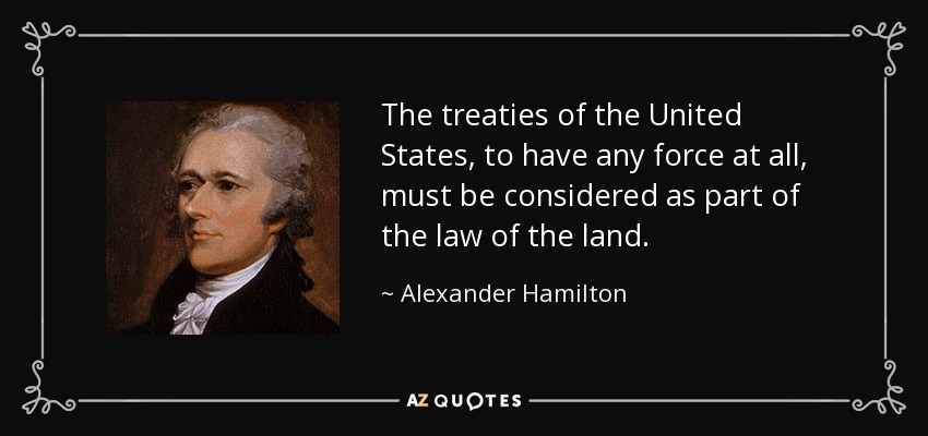 The treaties of the United States, to have any force at all, must be considered as part of the law of the land. - Alexander Hamilton