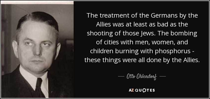 The treatment of the Germans by the Allies was at least as bad as the shooting of those Jews. The bombing of cities with men, women, and children burning with phosphorus - these things were all done by the Allies. - Otto Ohlendorf