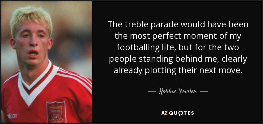The treble parade would have been the most perfect moment of my footballing life, but for the two people standing behind me, clearly already plotting their next move. - Robbie Fowler