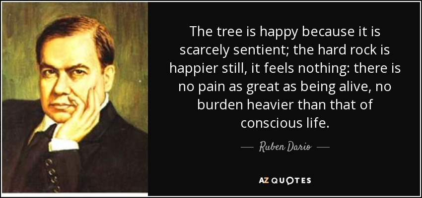 The tree is happy because it is scarcely sentient; the hard rock is happier still, it feels nothing: there is no pain as great as being alive, no burden heavier than that of conscious life. - Ruben Dario