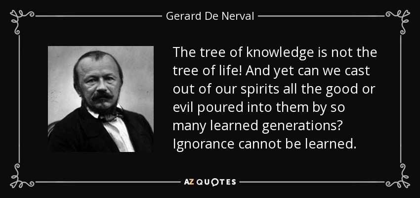 The tree of knowledge is not the tree of life! And yet can we cast out of our spirits all the good or evil poured into them by so many learned generations? Ignorance cannot be learned. - Gerard De Nerval