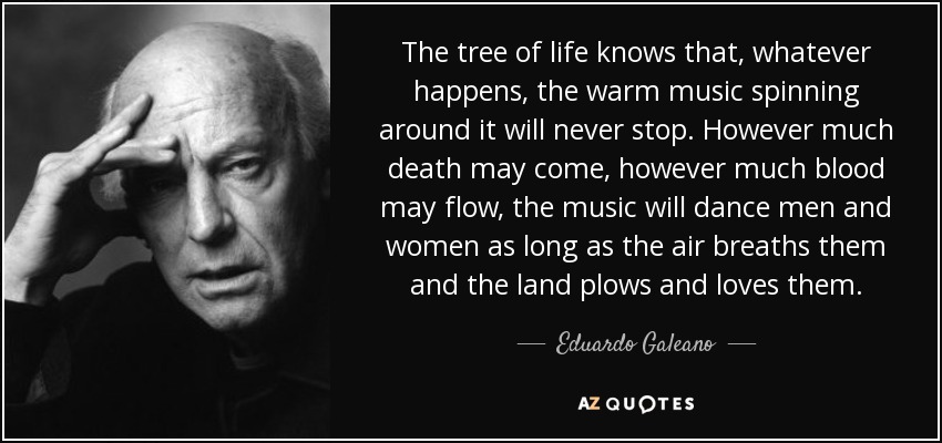 The tree of life knows that, whatever happens, the warm music spinning around it will never stop. However much death may come, however much blood may flow, the music will dance men and women as long as the air breaths them and the land plows and loves them. - Eduardo Galeano