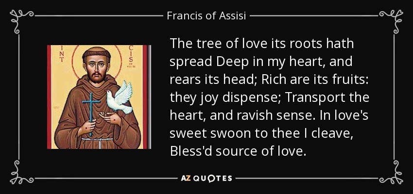 The tree of love its roots hath spread Deep in my heart, and rears its head; Rich are its fruits: they joy dispense; Transport the heart, and ravish sense. In love's sweet swoon to thee I cleave, Bless'd source of love. - Francis of Assisi