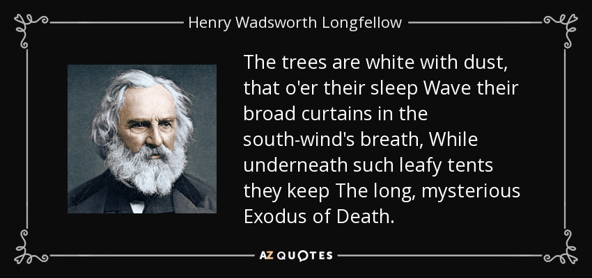 The trees are white with dust, that o'er their sleep Wave their broad curtains in the south-wind's breath, While underneath such leafy tents they keep The long, mysterious Exodus of Death. - Henry Wadsworth Longfellow