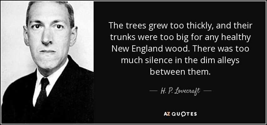 The trees grew too thickly, and their trunks were too big for any healthy New England wood. There was too much silence in the dim alleys between them. - H. P. Lovecraft