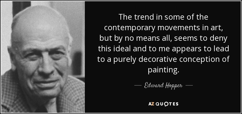 The trend in some of the contemporary movements in art, but by no means all, seems to deny this ideal and to me appears to lead to a purely decorative conception of painting. - Edward Hopper