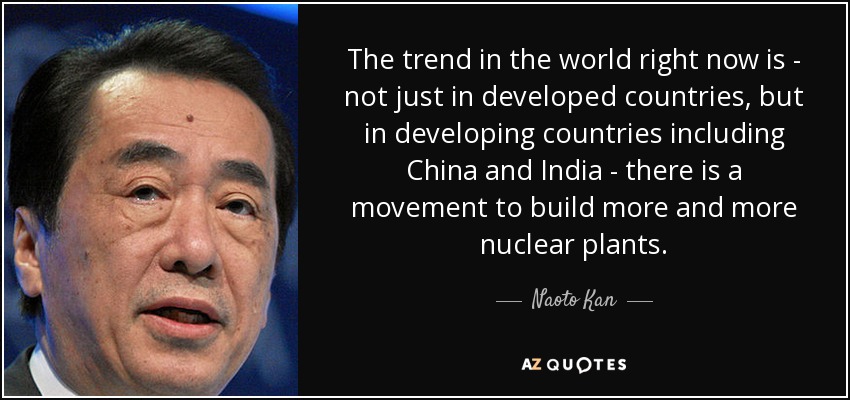 The trend in the world right now is - not just in developed countries, but in developing countries including China and India - there is a movement to build more and more nuclear plants. - Naoto Kan