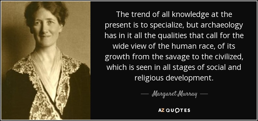 The trend of all knowledge at the present is to specialize, but archaeology has in it all the qualities that call for the wide view of the human race, of its growth from the savage to the civilized, which is seen in all stages of social and religious development. - Margaret Murray