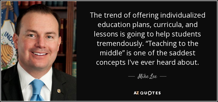 The trend of offering individualized education plans, curricula, and lessons is going to help students tremendously. “Teaching to the middle” is one of the saddest concepts I've ever heard about. - Mike Lee