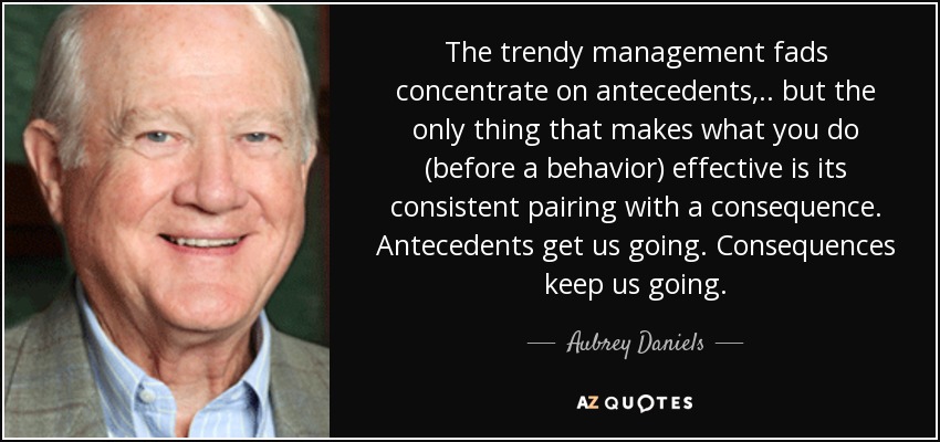 The trendy management fads concentrate on antecedents, .. but the only thing that makes what you do (before a behavior) effective is its consistent pairing with a consequence. Antecedents get us going. Consequences keep us going. - Aubrey Daniels
