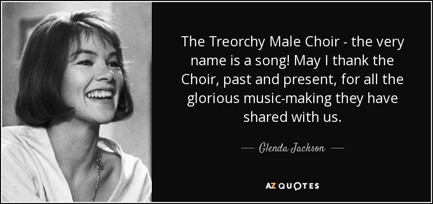The Treorchy Male Choir - the very name is a song! May I thank the Choir, past and present, for all the glorious music-making they have shared with us. - Glenda Jackson