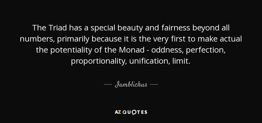 The Triad has a special beauty and fairness beyond all numbers, primarily because it is the very first to make actual the potentiality of the Monad - oddness, perfection, proportionality, unification, limit. - Iamblichus