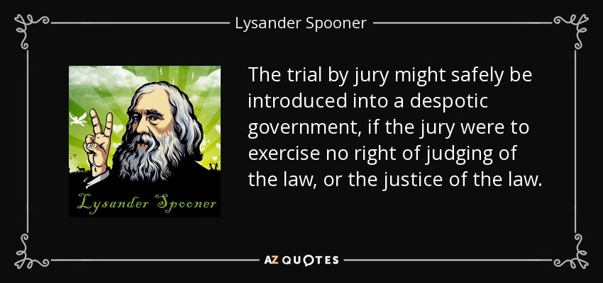 The trial by jury might safely be introduced into a despotic government, if the jury were to exercise no right of judging of the law, or the justice of the law. - Lysander Spooner