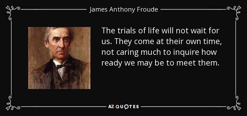 The trials of life will not wait for us. They come at their own time, not caring much to inquire how ready we may be to meet them. - James Anthony Froude