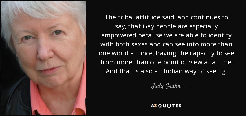 The tribal attitude said, and continues to say, that Gay people are especially empowered because we are able to identify with both sexes and can see into more than one world at once, having the capacity to see from more than one point of view at a time. And that is also an Indian way of seeing. - Judy Grahn