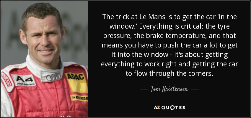 The trick at Le Mans is to get the car 'in the window.' Everything is critical: the tyre pressure, the brake temperature, and that means you have to push the car a lot to get it into the window - it's about getting everything to work right and getting the car to flow through the corners. - Tom Kristensen