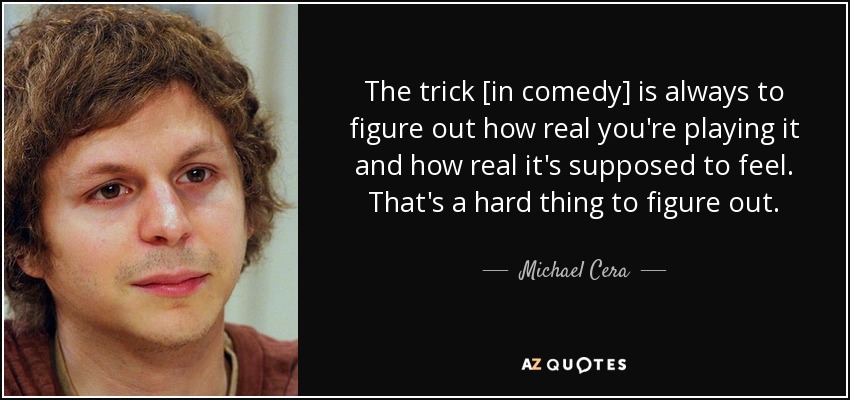 The trick [in comedy] is always to figure out how real you're playing it and how real it's supposed to feel. That's a hard thing to figure out. - Michael Cera
