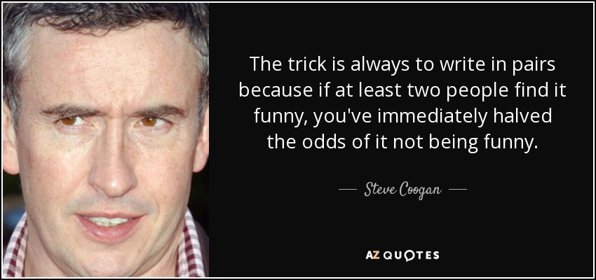The trick is always to write in pairs because if at least two people find it funny, you've immediately halved the odds of it not being funny. - Steve Coogan