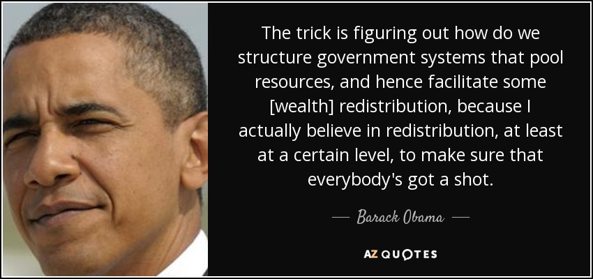 The trick is figuring out how do we structure government systems that pool resources, and hence facilitate some [wealth] redistribution, because I actually believe in redistribution, at least at a certain level, to make sure that everybody's got a shot. - Barack Obama