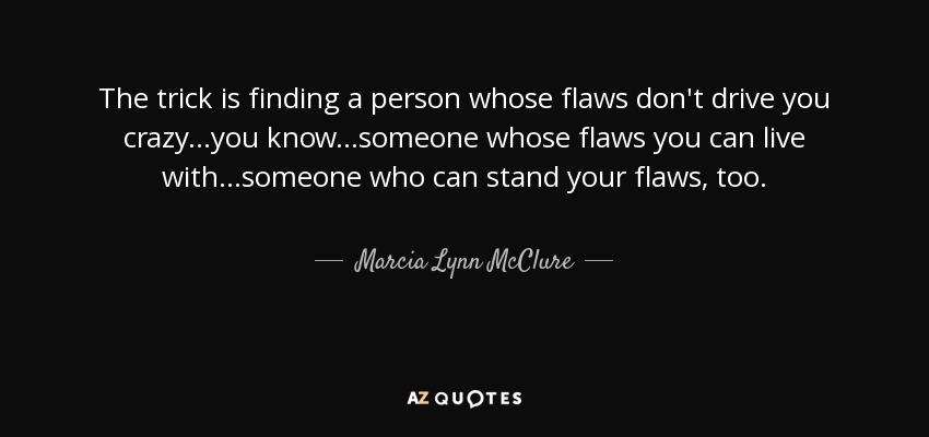 The trick is finding a person whose flaws don't drive you crazy...you know...someone whose flaws you can live with...someone who can stand your flaws, too. - Marcia Lynn McClure